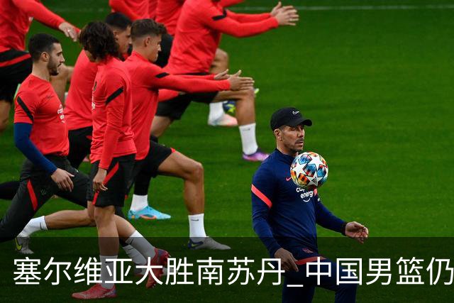 塞尔维亚大胜南苏丹 中国男篮仍保留晋级希望